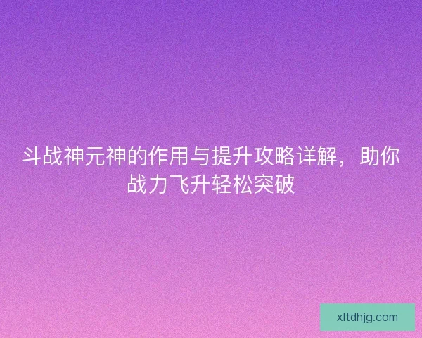 斗战神元神的作用与提升攻略详解，助你战力飞升轻松突破