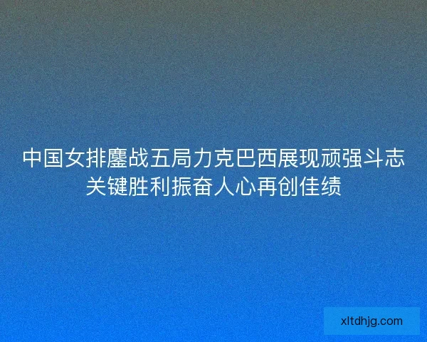 中国女排鏖战五局力克巴西展现顽强斗志关键胜利振奋人心再创佳绩