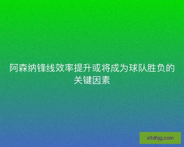 阿森纳锋线效率提升或将成为球队胜负的关键因素